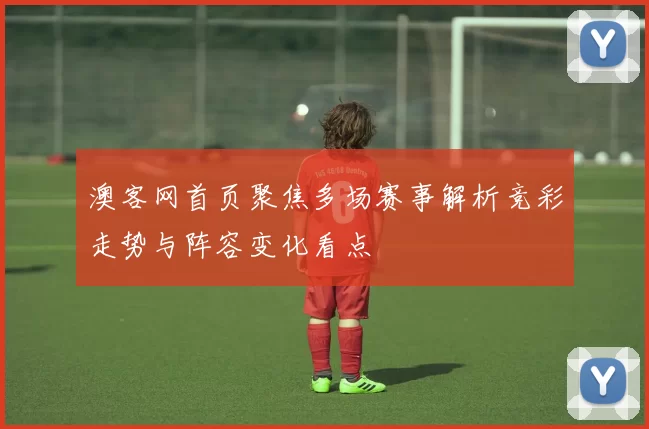 澳客网首页聚焦多场赛事解析竞彩走势与阵容变化看点