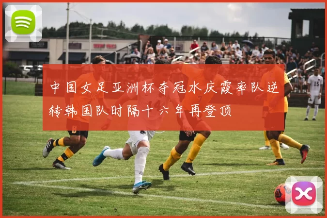 中国女足亚洲杯夺冠水庆霞率队逆转韩国队时隔十六年再登顶