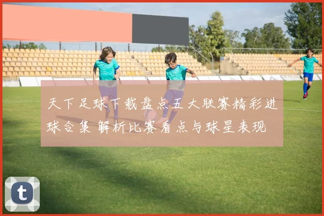 天下足球下载盘点五大联赛精彩进球合集 解析比赛看点与球星表现