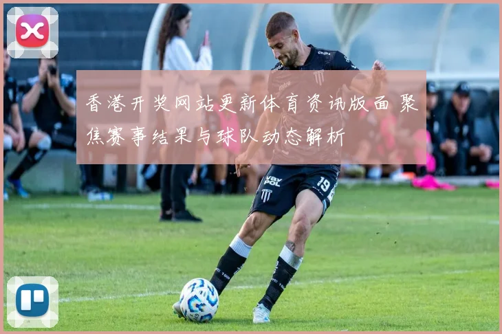 香港开奖网站更新体育资讯版面 聚焦赛事结果与球队动态解析