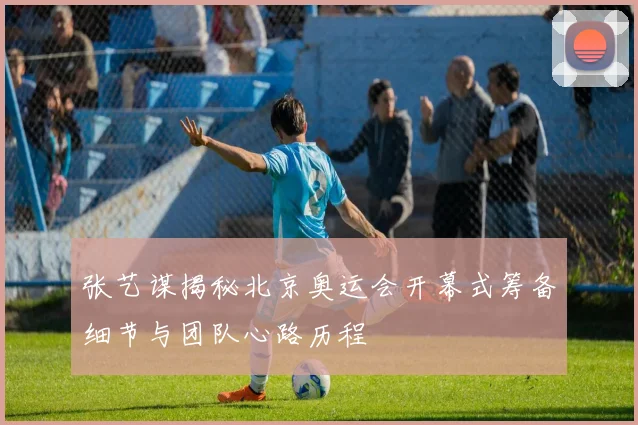 张艺谋揭秘北京奥运会开幕式筹备细节与团队心路历程