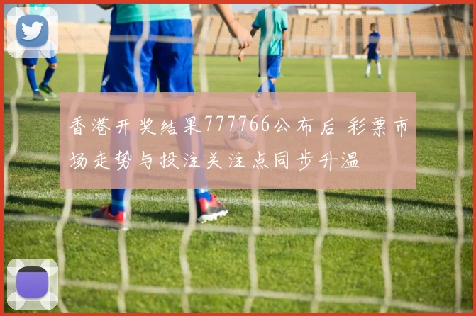 香港开奖结果777766公布后 彩票市场走势与投注关注点同步升温