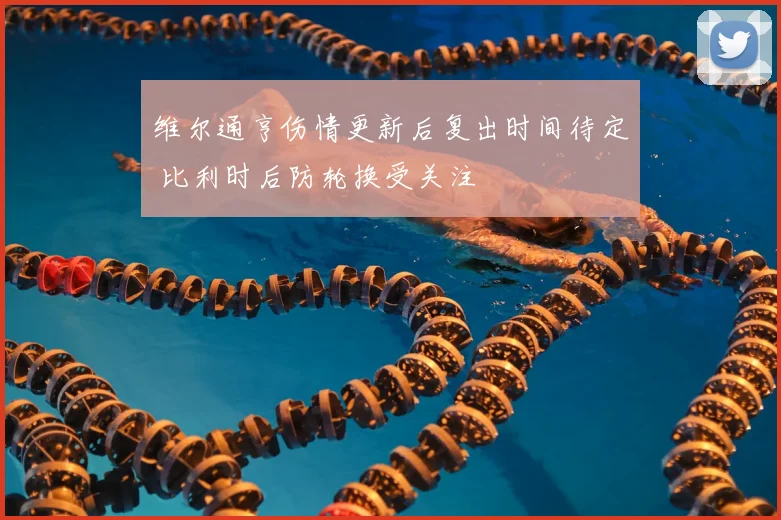 维尔通亨伤情更新后复出时间待定 比利时后防轮换受关注