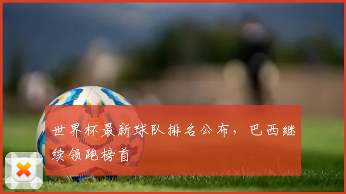 世界杯最新球队排名公布,巴西继续领跑榜首