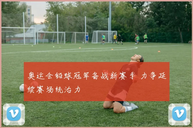 奥运会铅球冠军备战新赛季 力争延续赛场统治力