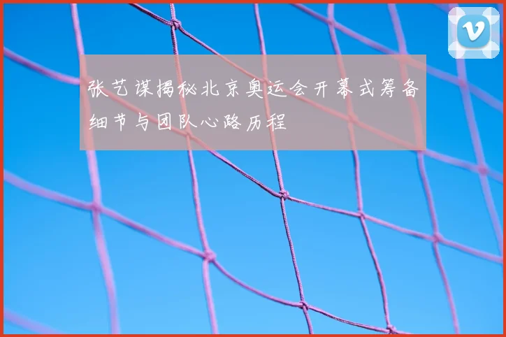 张艺谋揭秘北京奥运会开幕式筹备细节与团队心路历程